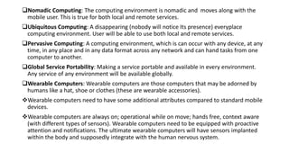 Nomadic Computing: The computing environment is nomadic and moves along with the
mobile user. This is true for both local and remote services.
Ubiquitous Computing: A disappearing (nobody will notice Its presence) everyplace
computing environment. User will be able to use both local and remote services.
Pervasive Computing: A computing environment, which is can occur with any device, at any
time, in any place and in any data format across any network and can hand tasks from one
computer to another.
Global Service Portability: Making a service portable and available in every environment.
Any service of any environment will be available globally.
Wearable Computers: Wearable computers are those computers that may be adorned by
humans like a hat, shoe or clothes (these are wearable accessories).
Wearable computers need to have some additional attributes compared to standard mobile
devices.
Wearable computers are always on; operational while on move; hands free, context aware
(with different types of sensors). Wearable computers need to be equipped with proactive
attention and notifications. The ultimate wearable computers will have sensors implanted
within the body and supposedly integrate with the human nervous system.
 