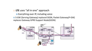 LTE uses “all in one” approach
 Everything over IP, including voice
 S-GW (Serving Gateway) replaced SGSN, Packet Gateway(P-GW)
replaces Gateway GPRS Support Node(GGSN)
 