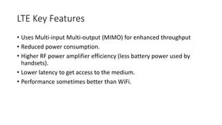 LTE Key Features
• Uses Multi-input Multi-output (MIMO) for enhanced throughput
• Reduced power consumption.
• Higher RF power amplifier efficiency (less battery power used by
handsets).
• Lower latency to get access to the medium.
• Performance sometimes better than WiFi.
 