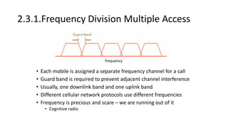 2.3.1.Frequency Division Multiple Access
• Each mobile is assigned a separate frequency channel for a call
• Guard band is required to prevent adjacent channel interference
• Usually, one downlink band and one uplink band
• Different cellular network protocols use different frequencies
• Frequency is precious and scare – we are running out of it
• Cognitive radio
frequency
 