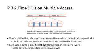 2.3.2.Time Division Multiple Access
• Time is divided into slots and only one mobile terminal transmits during each slot
• Like during the lecture, only one can talk, but others may take the floor in turn
• Each user is given a specific slot. No competition in cellular network
• Unlike Carrier Sensing Multiple Access (CSMA) in WiFi
Guard time – signal transmitted by mobile terminals at different
locations do no arrive at the base station at the same time
 