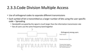 2.3.3.Code Division Multiple Access
• Use of orthogonal codes to separate different transmissions
• Each symbol of bit is transmitted as a larger number of bits using the user specific
code – Spreading
• Bandwidth occupied by the signal is much larger than the information transmission rate
• But all users use the same frequency band together
Orthogonal among users
 