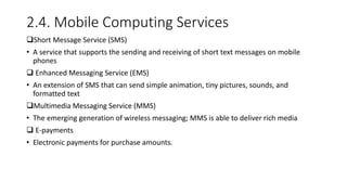2.4. Mobile Computing Services
Short Message Service (SMS)
• A service that supports the sending and receiving of short text messages on mobile
phones
 Enhanced Messaging Service (EMS)
• An extension of SMS that can send simple animation, tiny pictures, sounds, and
formatted text
Multimedia Messaging Service (MMS)
• The emerging generation of wireless messaging; MMS is able to deliver rich media
 E-payments
• Electronic payments for purchase amounts.
 