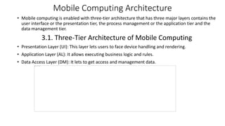 • Mobile computing is enabled with three-tier architecture that has three major layers contains the
user interface or the presentation tier, the process management or the application tier and the
data management tier.
3.1. Three-Tier Architecture of Mobile Computing
• Presentation Layer (UI): This layer lets users to face device handling and rendering.
• Application Layer (AL): It allows executing business logic and rules.
• Data Access Layer (DM): It lets to get access and management data.
Mobile Computing Architecture
 