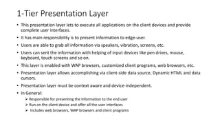 1-Tier Presentation Layer
• This presentation layer lets to execute all applications on the client devices and provide
complete user interfaces.
• It has main responsibility is to present information to edge-user.
• Users are able to grab all information via speakers, vibration, screens, etc.
• Users can sent the information with helping of input devices like pen drives, mouse,
keyboard, touch screens and so on.
• This layer is enabled with WAP browsers, customized client programs, web browsers, etc.
• Presentation layer allows accomplishing via client-side data source, Dynamic HTML and data
cursors.
• Presentation layer must be context aware and device-independent.
• In General:
 Responsible for presenting the information to the end user
 Run on the client device and offer all the user interfaces
 Includes web browsers, WAP browsers and client programs
 
