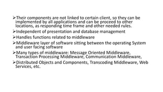 Their components are not linked to certain client, so they can be
implemented by all applications and can be proceed to other
locations, as responding time frame and other needed rules.
Independent of presentation and database management
Handles functions related to middleware
Middleware layer of software sitting between the operating System
and user facing software
Many types of middleware: Message Oriented Middleware,
Transaction Processing Middleware, Communication Middleware,
Distributed Objects and Components, Transcoding Middleware, Web
Services, etc.
 