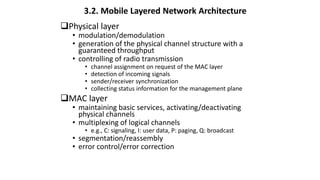 Physical layer
• modulation/demodulation
• generation of the physical channel structure with a
guaranteed throughput
• controlling of radio transmission
• channel assignment on request of the MAC layer
• detection of incoming signals
• sender/receiver synchronization
• collecting status information for the management plane
MAC layer
• maintaining basic services, activating/deactivating
physical channels
• multiplexing of logical channels
• e.g., C: signaling, I: user data, P: paging, Q: broadcast
• segmentation/reassembly
• error control/error correction
3.2. Mobile Layered Network Architecture
 