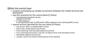 Data link control layer
• creation and keeping up reliable connections between the mobile terminal and
basestation
• two DLC protocols for the control plane (C-Plane)
• connectionless broadcast service:
paging functionality
• Lc+LAPC protocol:
in-call signaling (similar to LAPD within ISDN), adapted to the underlying MAC service
• several services specified for the user plane (U-Plane)
• null-service: offers unmodified MAC services
• frame relay: simple packet transmission
• frame switching: time-bounded packet transmission
• error correcting transmission: uses FEC, for delay critical, time-bounded services
• bandwidth adaptive transmission
• „Escape“ service: for further enhancements of the standard
 