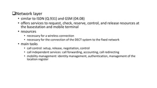 Network layer
• similar to ISDN (Q.931) and GSM (04.08)
• offers services to request, check, reserve, control, and release resources at
the basestation and mobile terminal
• resources
• necessary for a wireless connection
• necessary for the connection of the DECT system to the fixed network
• main tasks
• call control: setup, release, negotiation, control
• call independent services: call forwarding, accounting, call redirecting
• mobility management: identity management, authentication, management of the
location register
 