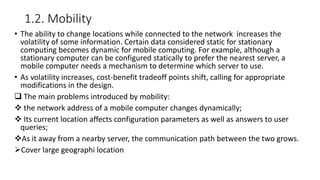 1.2. Mobility
• The ability to change locations while connected to the network increases the
volatility of some information. Certain data considered static for stationary
computing becomes dynamic for mobile computing. For example, although a
stationary computer can be configured statically to prefer the nearest server, a
mobile computer needs a mechanism to determine which server to use.
• As volatility increases, cost-benefit tradeoff points shift, calling for appropriate
modifications in the design.
 The main problems introduced by mobility:
 the network address of a mobile computer changes dynamically;
 Its current location affects configuration parameters as well as answers to user
queries;
As it away from a nearby server, the communication path between the two grows.
Cover large geographi location
 