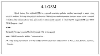 4.1.GSM
Global System For Mobile(GSM) is a second generation cellular standard developed to cater voice
services and data delivery using digital modulation GSM digitizes and compresses data,then sends it don a channel
with two other streams of user data ,each in its own time slot.It operates at either the 900 megahertz(MHZ)or 1800
MHZ frequency band
GSM:
formerly: Groupe Spéciale Mobile (founded 1982 in European )
now: Global System for Mobile Communication
 Today many providers all over the world use GSM (more than 184 countries in Asia, Africa, Europe, Australia,
America
 
