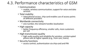 4.3. Performance characteristics of GSM
• Communication
• mobile, wireless communication; support for voice and data
services
• Total mobility
• international access, chip-card enables use of access points
of different providers
• Worldwide connectivity
• one number, the network handles localization
• High capacity
• better frequency efficiency, smaller cells, more customers
per cell
• High transmission quality
• high audio quality and reliability for wireless, uninterrupted
phone calls at higher speeds (e.g., from cars, trains)
• Security functions
• access control, authentication via chip-card and PIN
 