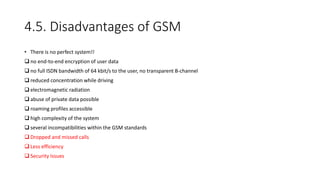 4.5. Disadvantages of GSM
• There is no perfect system!!
 no end-to-end encryption of user data
 no full ISDN bandwidth of 64 kbit/s to the user, no transparent B-channel
 reduced concentration while driving
 electromagnetic radiation
 abuse of private data possible
 roaming profiles accessible
 high complexity of the system
 several incompatibilities within the GSM standards
 Dropped and missed calls
 Less efficiency
 Security Issues
 