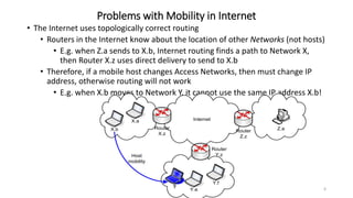 6
Problems with Mobility in Internet
• The Internet uses topologically correct routing
• Routers in the Internet know about the location of other Networks (not hosts)
• E.g. when Z.a sends to X.b, Internet routing finds a path to Network X,
then Router X.z uses direct delivery to send to X.b
• Therefore, if a mobile host changes Access Networks, then must change IP
address, otherwise routing will not work
• E.g. when X.b moves to Network Y, it cannot use the same IP address X.b!
Internet
X.a
Router
X.z
X.b
Router
Y.z
Y.f
Y.e
Router
Z.z
Z.a
Host
mobility
?
 