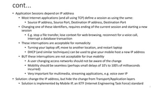 7
cont...
• Application Sessions depend on IP address
• Most Internet applications (and all using TCP) define a session as using the same:
• Source IP address, Source Port, Destination IP address, Destination Port
• Changing one of these identifiers, requires ending of the current session and starting a new
session
• E.g. stop a file transfer, lose context for web browsing, reconnect for a voice call,
interrupt a database transaction
• These interruptions are acceptable for nomadicity
• Turning your laptop off, move to another location, and restart laptop
• DHCP (and similar techniques) can be used to give your mobile host a new IP address
• BUT these interruptions are not acceptable for true mobility
• A user changing access networks should not be aware of the change
• Mobility should be seamless (perhaps small delays of 10’s to 100’s of milliseconds
incurred)
• Very important for multimedia, streaming applications, e.g. voice over IP
• Solution: change the IP address, but hide the change from Transport/Application layers
• Solution is implemented by Mobile IP, an IETF (Internet Engineering Task Force) standard
 