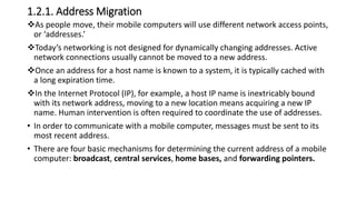 1.2.1. Address Migration
As people move, their mobile computers will use different network access points,
or ‘addresses.’
Today’s networking is not designed for dynamically changing addresses. Active
network connections usually cannot be moved to a new address.
Once an address for a host name is known to a system, it is typically cached with
a long expiration time.
In the Internet Protocol (IP), for example, a host IP name is inextricably bound
with its network address, moving to a new location means acquiring a new IP
name. Human intervention is often required to coordinate the use of addresses.
• In order to communicate with a mobile computer, messages must be sent to its
most recent address.
• There are four basic mechanisms for determining the current address of a mobile
computer: broadcast, central services, home bases, and forwarding pointers.
 