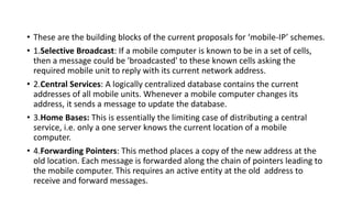 • These are the building blocks of the current proposals for ‘mobile-IP’ schemes.
• 1.Selective Broadcast: If a mobile computer is known to be in a set of cells,
then a message could be 'broadcasted' to these known cells asking the
required mobile unit to reply with its current network address.
• 2.Central Services: A logically centralized database contains the current
addresses of all mobile units. Whenever a mobile computer changes its
address, it sends a message to update the database.
• 3.Home Bases: This is essentially the limiting case of distributing a central
service, i.e. only a one server knows the current location of a mobile
computer.
• 4.Forwarding Pointers: This method places a copy of the new address at the
old location. Each message is forwarded along the chain of pointers leading to
the mobile computer. This requires an active entity at the old address to
receive and forward messages.
 