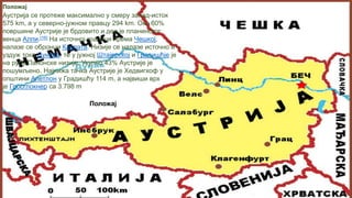 Аустрија се протеже максимално у смеру запад-исток 575 km, а у северно-јужном правцу 294
km. Око 60% површине Аустрије је брдовито и део је планинског венца Алпи.[16] На источној
граници према Чешкој, налазе се обронци Карпата. Низије се налазе источно и уздуж
тока Дунава, те у јужној Штајерској и Градишћје је на рубу Панонске низије. Укупно 43%
Аустрије је пошумљено. Најнижа тачка Аустрије је Хедвигхоф у општини Апетлон у Градишћу
114 m, а највиши врх је Гросглокнер са 3.798 m
Положај
Положај
Аустрија се протеже максимално у смеру запад-исток
575 km, а у северно-јужном правцу 294 km. Око 60%
површине Аустрије је брдовито и део је планинског
венца Алпи.[16] На источној граници према Чешкој,
налазе се обронци Карпата. Низије се налазе источно и
уздуж тока Дунава, те у јужној Штајерској и Градишћје је
на рубу Панонске низије. Укупно 43% Аустрије је
пошумљено. Најнижа тачка Аустрије је Хедвигхоф у
општини Апетлон у Градишћу 114 m, а највиши врх
је Гросглокнер са 3.798 m
 