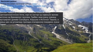 Austrija ima sedam nacionalnih parkova: Hohe
Tauern, Gesäuse, Nockberge i Kalkalpen, Neusiedler See -
Seewinkel, Thayatal i Donauauen.
Austrija ima sedam nacionalnih parkova: Hohe
Tauern, Gesäuse, Nockberge i Kalkalpen, Neusiedler See
- Seewinkel, Thayatal i D
Nacionalni parkovi
Hohe Tauern
Високи Тауерн су планински ланац на главном ланцу
Централноисточних Алпа, који се састоји од највиших врхова
источно од Бренерског пролаза. Гребен чини јужну границу
аустријских држава Салцбурга, Корушке и Источног Тирола, а
мањи део на југозападу припада италијанској покрајини Јужни
Тирол.
 