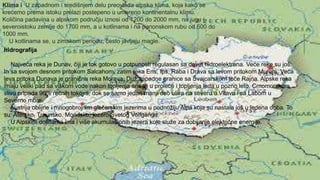 Klima i U zapadnom i središnjem delu preovlada alpska klima, koja kako se
krećemo prema istoku prelazi postepeno u umereno kontinentalnu klimu.
Količina padavina u alpskom području iznosi od 1200 do 2000 mm, na jugu i
severoistoku zemlje do 1700 mm, a u kotlinama i na panonskom rubu od 600 do
1000 mm.
U kotlinama se, u zimskom periodu, često javljaju magle.
hidrografija
Najveća reka je Dunav, čiji je tok gotovo u potpunosti regulasan sa devet hidroelektrana. Veće reke su još:
In sa svojom desnom pritokom Salcahom, zatim reka Ens, Ips, Raba i Drava sa levom pritokom Murom. Veća
leva pritoka Dunava je granična reka Morava. Duž zapadne granice sa Švajcarskom teče Rajna. Alpske reka
imaju veliki pad sa viškom vode nakon topljenja snega u proleće i topljenja leda u pozno leto. Crnomorskom
slivu pripada 96% rečnih tokova, dok se samo jedan manji deo uliva na severu u Vltavu i sa Labom u
Severno more.
Austrija oblijne i mnogobrojnim glečerskim jezerima u podnožlju Alpa koja su nastala još u ledena doba. To
su: Atersko, Traunsko, Mondsko, jezero Svetog Volfganga.
U Alpskim dolinama ima i više akumulacionih jezera koje služe za dobijanje električne energije.
 