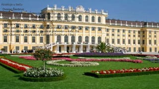 Dvorac Šenbrun
Nekadašnja letnja rezidencija Habsburgovaca predstavlja
najposećeniju turističku atrakciju Beča i mesto na kome se
pisala istorija Austrije. Dvorac Šenbrun okružuju lepo
uređeni vrtovi.
Iznad palate na uzvišenju nalazi se Glorijet koji je nekada
služio kao sala za prijeme a danas je pretvoren u kafić. Sa
vrha Glorijeta se može videti kompleks Šenbruna i Beč.
Atrakicje u beču
 