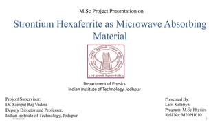 Strontium Hexaferrite as Microwave Absorbing
Material
Presented By:
Lalit Katariya
Program: M.Sc Physics
Roll No: M20PH010
M.Sc Project Presentation on
Department of Physics
Indian institute of Technology, Jodhpur
Project Supervisor:
Dr. Sampat Raj Vadera
Deputy Director and Professor,
Indian institute of Technology, Jodupur
1
3/16/2023
 