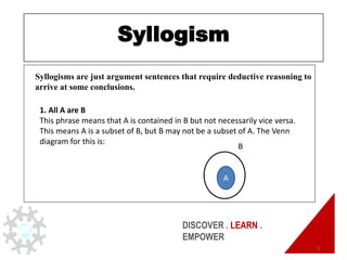 DISCOVER . LEARN .
EMPOWER
Syllogism
1
Syllogisms are just argument sentences that require deductive reasoning to
arrive at some conclusions.
1. All A are B
This phrase means that A is contained in B but not necessarily vice versa.
This means A is a subset of B, but B may not be a subset of A. The Venn
diagram for this is:
A
B
 