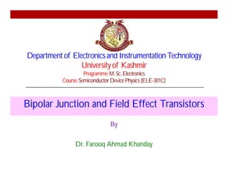 Departmentof Electronicsand InstrumentationTechnology
Universityof Kashmir
Programme:M. Sc. Electronics
Course:SemiconductorDevicePhysics (ELE-301C)
Bipolar Junction and Field Effect Transistors
By
Dr. Farooq Ahmad Khanday
 