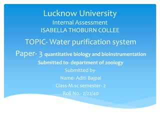 Lucknow University
Internal Assessment
ISABELLA THOBURN COLLEE
TOPIC- Water purification system
Paper- 3 quantitative biology and bioinstrumentation
Submitted to- department of zoology
Submitted by-
Name- Aditi Bajpai
Class-M.sc semester- 2
Roll No.- z/22/40
 