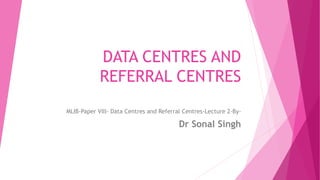 DATA CENTRES AND
REFERRAL CENTRES
MLIB-Paper VIII- Data Centres and Referral Centres-Lecture 2-By-
Dr Sonal Singh
 