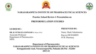 NARASARAOPETA INSTITUTE OF PHARMACEUTICAL SCIENCES
Practice School Review-1 Presentation on
PREFORMULATION STUDIES
GUIDED BY :
DR. K.VENKATA GOPAIAH M. Pharm, Ph.D.
Associate Professor
Department of Pharmaceutics
NIPS.
PRESENTED BY:
Name: Shaik Vahedunnisa
Reg no:20CD1R0091
IV-B. Pharmacy
Department of Pharmaceutics
NARASARAOPETA INSTITUTE OF PHARMACEUTICAL SCIENCES
Kotappakonda road, Narasaraopet(M), Palnadu (D) Pin : 522601
2023-24
 