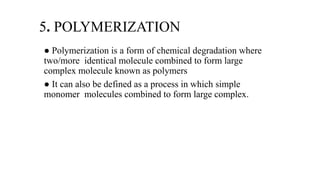 5. POLYMERIZATION
● Polymerization is a form of chemical degradation where
two/more identical molecule combined to form large
complex molecule known as polymers
● It can also be defined as a process in which simple
monomer molecules combined to form large complex.
 