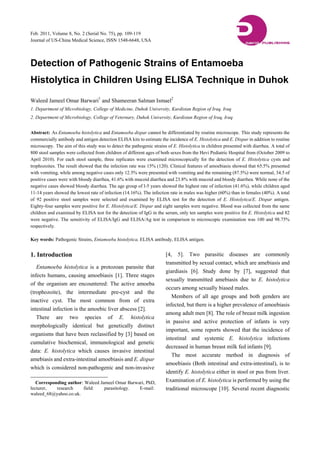 Feb. 2011, Volume 8, No. 2 (Serial No. 75), pp. 109-119
Journal of US-China Medical Science, ISSN 1548-6648, USA
Detection of Pathogenic Strains of Entamoeba
Histolytica in Children Using ELISA Technique in Duhok
Waleed Jameel Omar Barwari1
and Shameeran Salman Ismael2
1. Department of Microbiology, College of Medicine, Duhok University, Kurdistan Region of Iraq, Iraq
2. Department of Microbiology, College of Veternary, Duhok University, Kurdistan Region of Iraq, Iraq
Abstract: As Entamoeba histolytica and Entamoeba dispar cannot be differentiated by routine microscope. This study represents the
commercially antibody and antigen detection ELISA kits to estimate the incidence of E. Histolytica and E. Dispar in addition to routine
microscopy. The aim of this study was to detect the pathogenic strains of E. Histolytica in children presented with diarrhea. A total of
800 stool samples were collected from children of different ages of both sexes from the Hevi Pediatric Hospital from (October 2009 to
April 2010). For each stool sample, three replicates were examined microscopically for the detection of E. Histolytica cysts and
trophozoites. The result showed that the infection rate was 15% (120). Clinical features of amoebiasis showed that 65.5% presented
with vomiting, while among negative cases only 12.5% were presented with vomiting and the remaining (87.5%) were normal, 34.5 of
positive cases were with bloody diarrhea, 41.6% with mucoid diarrhea and 23.8% with mucoid and bloody diarrhea. While none of the
negative cases showed bloody diarrhea. The age group of l-5 years showed the highest rate of infection (41.6%), while children aged
11-14 years showed the lowest rate of infection (14.16%). The infection rate in males was higher (60%) than in females (40%). A total
of 92 positive stool samples were selected and examined by ELISA test for the detection of E. Histolytica/E. Dispar antigen.
Eighty-four samples were positive for E. Histolytica/E. Dispar and eight samples were negative. Blood was collected from the same
children and examined by ELISA test for the detection of IgG in the serum, only ten samples were positive for E. Histolytica and 82
were negative. The sensitivity of ELISA/IgG and ELISA/Ag test in comparison to microscopic examination was 100 and 98.75%
respectively.
Key words: Pathogenic Strains, Entamoeba histolytica, ELISA antibody, ELISA antigen.
1. Introduction
Entamoeba histolytica is a protozoan parasite that
infects humans, causing amoebiasis [1]. Three stages
of the organism are encountered: The active amoeba
(trophozoite), the intermediate pre-cyst and the
inactive cyst. The most common from of extra
intestinal infection is the amoebic liver abscess [2].
There are two species of E. histolytica
morphologically identical but genetically distinct
organisms that have been reclassified by [3] based on
cumulative biochemical, immunological and genetic
data: E. histolytica which causes invasive intestinal
amebiasis and extra-intestinal amoebiasis and E. dispar
which is considered non-pathogenic and non-invasive
Corresponding author: Waleed Jameel Omar Barwari, PhD,
lecturer, research field: parasitology. E-mail:
waleed_68@yahoo.co.uk.
[4, 5]. Two parasitic diseases are commonly
transmitted by sexual contact, which are amebiasis and
giardiasis [6]. Study done by [7], suggested that
sexually transmitted amebiasis due to E. histolytica
occurs among sexually biased males.
Members of all age groups and both genders are
infected, but there is a higher prevalence of amoebiasis
among adult men [8]. The role of breast milk ingestion
in passive and active protection of infants is very
important, some reports showed that the incidence of
intestinal and systemic E. histolytica infections
decreased in human breast milk fed infants [9].
The most accurate method in diagnosis of
amoebiasis (Both intestinal and extra-intestinal), is to
identify E. histolytica either in stool or pus from liver.
Examination of E. histolytica is performed by using the
traditional microscope [10]. Several recent diagnostic
 