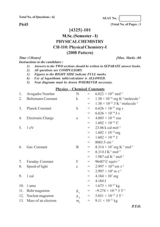 Total No. of Questions : 6]
[Total No. of Pages : 3
[4325]-101
M.Sc. (Semester - I)
PHYSICALCHEMISTRY
CH-110: Physical Chemistry-I
(2008 Pattern)
Time :3 Hours] [Max. Marks :80
Instructions to the candidates :
1) Answers to the TWO sections should be written in SEPARATE answer books.
2) All questions are COMPULSORY.
3) Figures to the RIGHT SIDE indicate FULL marks.
4) Use of logarithmic table/calculator is ALLOWED.
5) Neat diagrams must be drawn WHEREVER necessary.
P645
Physico - Chemical Constants
1. Avogadro Number N = 6.022 × 1023
mol–1
2. Boltzmann Constant k = 1.38 × 10–16
erg K–1
molecule–1
= 1.38 × 10–23
J K–1
molecule–1
3. Planck Constant h = 6.626 × 10–27
erg s
= 6.626 × 10–34
J s
4. Electronic Charge e = 4.803 × 10–10
esu
= 1.602 × 10–19
C
5. 1 eV = 23.06 k cal mol–1
= 1.602 × 10–12
erg
= 1.602 × 10–19
J
= 8065.5 cm–1
6. Gas Constant R = 8.314 × 107
erg K–1
mol–1
= 8.314 J K-1
mol–1
= 1.987 cal K–1
mol–1
7. Faraday Constant F = 96487 C equiv–1
8. Speed of light c = 2.997 × 1010
cm s–1
= 2.997 × 108
m s–1
9. 1 cal = 4.184 × 107
erg
= 4.184 J
10. 1 amu = 1.673 × 10–27
kg
11. Bohr magneton e
= –9.274 × 10–24
J T–1
12. Nuclear magneton n
= 5.051 × 10–27
J T–1
13. Mass of an electron me
= 9.11 × 10–31
kg
P.T.O.
SEAT No. :
 