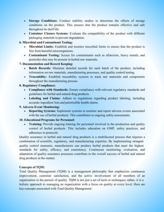  Storage Conditions: Conduct stability studies to determine the effects of storage
conditions on the product. This ensures that the product remains effective and safe
throughout its shelf life.
 Container Closure Systems: Evaluate the compatibility of the product with different
packaging materials to prevent degradation.
6. Microbial and Contaminant Testing:
 Microbial Limits: Establish and monitor microbial limits to ensure that the product is
free from harmful microorganisms.
 Contaminant Testing: Screen for contaminants such as aflatoxins, heavy metals, and
pesticides that may be present in herbal raw materials.
7. Documentation and Record Keeping:
 Batch Records: Maintain detailed records for each batch of the product, including
information on raw materials, manufacturing processes, and quality control testing.
 Traceability: Establish traceability systems to track raw materials and components
throughout the manufacturing process.
8. Regulatory Compliance:
 Compliance with Standards: Ensure compliance with relevant regulatory standards and
guidelines for herbal and natural drug products.
 Labeling and Claims: Adhere to regulations regarding product labeling, including
accurate ingredient lists and permissible health claims.
9. Adverse Event Monitoring:
 Reporting Systems: Implement systems to monitor and report adverse events associated
with the use of herbal products. This contributes to ongoing safety assessments.
10. Educational Programs for Personnel:
 Training: Provide ongoing training for personnel involved in the production and quality
control of herbal products. This includes education on GMP, safety practices, and
adherence to protocols.
Quality assurance in herbal and natural drug products is a multifaceted process that requires a
combination of scientific, regulatory, and manufacturing expertise. By implementing stringent
quality control measures, manufacturers can produce herbal products that meet the highest
standards for safety, efficacy, and consistency. Continuous monitoring, evaluation, and
adaptation of quality assurance processes contribute to the overall success of herbal and natural
drug products in the market.
Concepts of TQM:
Total Quality Management (TQM) is a management philosophy that emphasizes continuous
improvement, customer satisfaction, and the active involvement of all members of an
organization in the pursuit of quality. TQM is not just a set of tools or techniques; rather, it is a
holistic approach to managing an organization with a focus on quality at every level. Here are
key concepts associated with Total Quality Management:
 