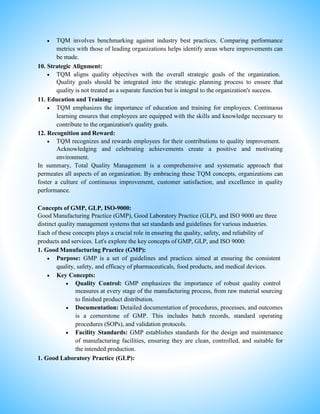 TQM involves benchmarking against industry best practices. Comparing performance
metrics with those of leading organizations helps identify areas where improvements can
be made.
10. Strategic Alignment:
 TQM aligns quality objectives with the overall strategic goals of the organization.
Quality goals should be integrated into the strategic planning process to ensure that
quality is not treated as a separate function but is integral to the organization's success.
11. Education and Training:
 TQM emphasizes the importance of education and training for employees. Continuous
learning ensures that employees are equipped with the skills and knowledge necessary to
contribute to the organization's quality goals.
12. Recognition and Reward:
 TQM recognizes and rewards employees for their contributions to quality improvement.
Acknowledging and celebrating achievements create a positive and motivating
environment.
In summary, Total Quality Management is a comprehensive and systematic approach that
permeates all aspects of an organization. By embracing these TQM concepts, organizations can
foster a culture of continuous improvement, customer satisfaction, and excellence in quality
performance.
Concepts of GMP, GLP, ISO-9000:
Good Manufacturing Practice (GMP), Good Laboratory Practice (GLP), and ISO 9000 are three
distinct quality management systems that set standards and guidelines for various industries.
Each of these concepts plays a crucial role in ensuring the quality, safety, and reliability of
products and services. Let's explore the key concepts of GMP, GLP, and ISO 9000:
1. Good Manufacturing Practice (GMP):
 Purpose: GMP is a set of guidelines and practices aimed at ensuring the consistent
quality, safety, and efficacy of pharmaceuticals, food products, and medical devices.
 Key Concepts:
 Quality Control: GMP emphasizes the importance of robust quality control
measures at every stage of the manufacturing process, from raw material sourcing
to finished product distribution.
 Documentation: Detailed documentation of procedures, processes, and outcomes
is a cornerstone of GMP. This includes batch records, standard operating
procedures (SOPs), and validation protocols.
 Facility Standards: GMP establishes standards for the design and maintenance
of manufacturing facilities, ensuring they are clean, controlled, and suitable for
the intended production.
1. Good Laboratory Practice (GLP):
 