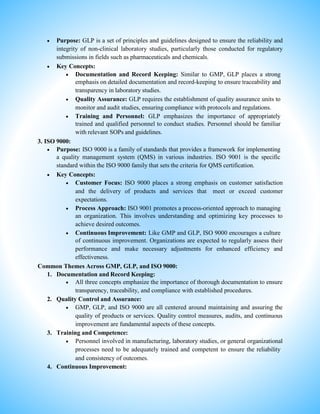  Purpose: GLP is a set of principles and guidelines designed to ensure the reliability and
integrity of non-clinical laboratory studies, particularly those conducted for regulatory
submissions in fields such as pharmaceuticals and chemicals.
 Key Concepts:
 Documentation and Record Keeping: Similar to GMP, GLP places a strong
emphasis on detailed documentation and record-keeping to ensure traceability and
transparency in laboratory studies.
 Quality Assurance: GLP requires the establishment of quality assurance units to
monitor and audit studies, ensuring compliance with protocols and regulations.
 Training and Personnel: GLP emphasizes the importance of appropriately
trained and qualified personnel to conduct studies. Personnel should be familiar
with relevant SOPs and guidelines.
3. ISO 9000:
 Purpose: ISO 9000 is a family of standards that provides a framework for implementing
a quality management system (QMS) in various industries. ISO 9001 is the specific
standard within the ISO 9000 family that sets the criteria for QMS certification.
 Key Concepts:
 Customer Focus: ISO 9000 places a strong emphasis on customer satisfaction
and the delivery of products and services that meet or exceed customer
expectations.
 Process Approach: ISO 9001 promotes a process-oriented approach to managing
an organization. This involves understanding and optimizing key processes to
achieve desired outcomes.
 Continuous Improvement: Like GMP and GLP, ISO 9000 encourages a culture
of continuous improvement. Organizations are expected to regularly assess their
performance and make necessary adjustments for enhanced efficiency and
effectiveness.
Common Themes Across GMP, GLP, and ISO 9000:
1. Documentation and Record Keeping:
 All three concepts emphasize the importance of thorough documentation to ensure
transparency, traceability, and compliance with established procedures.
2. Quality Control and Assurance:
 GMP, GLP, and ISO 9000 are all centered around maintaining and assuring the
quality of products or services. Quality control measures, audits, and continuous
improvement are fundamental aspects of these concepts.
3. Training and Competence:
 Personnel involved in manufacturing, laboratory studies, or general organizational
processes need to be adequately trained and competent to ensure the reliability
and consistency of outcomes.
4. Continuous Improvement:
 