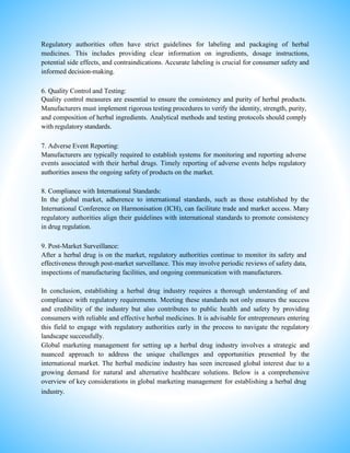 Regulatory authorities often have strict guidelines for labeling and packaging of herbal
medicines. This includes providing clear information on ingredients, dosage instructions,
potential side effects, and contraindications. Accurate labeling is crucial for consumer safety and
informed decision-making.
6. Quality Control and Testing:
Quality control measures are essential to ensure the consistency and purity of herbal products.
Manufacturers must implement rigorous testing procedures to verify the identity, strength, purity,
and composition of herbal ingredients. Analytical methods and testing protocols should comply
with regulatory standards.
7. Adverse Event Reporting:
Manufacturers are typically required to establish systems for monitoring and reporting adverse
events associated with their herbal drugs. Timely reporting of adverse events helps regulatory
authorities assess the ongoing safety of products on the market.
8. Compliance with International Standards:
In the global market, adherence to international standards, such as those established by the
International Conference on Harmonisation (ICH), can facilitate trade and market access. Many
regulatory authorities align their guidelines with international standards to promote consistency
in drug regulation.
9. Post-Market Surveillance:
After a herbal drug is on the market, regulatory authorities continue to monitor its safety and
effectiveness through post-market surveillance. This may involve periodic reviews of safety data,
inspections of manufacturing facilities, and ongoing communication with manufacturers.
In conclusion, establishing a herbal drug industry requires a thorough understanding of and
compliance with regulatory requirements. Meeting these standards not only ensures the success
and credibility of the industry but also contributes to public health and safety by providing
consumers with reliable and effective herbal medicines. It is advisable for entrepreneurs entering
this field to engage with regulatory authorities early in the process to navigate the regulatory
landscape successfully.
Global marketing management for setting up a herbal drug industry involves a strategic and
nuanced approach to address the unique challenges and opportunities presented by the
international market. The herbal medicine industry has seen increased global interest due to a
growing demand for natural and alternative healthcare solutions. Below is a comprehensive
overview of key considerations in global marketing management for establishing a herbal drug
industry.
 