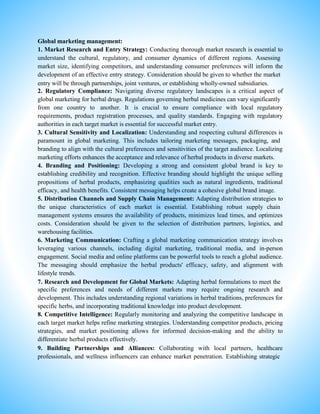 Global marketing management:
1. Market Research and Entry Strategy: Conducting thorough market research is essential to
understand the cultural, regulatory, and consumer dynamics of different regions. Assessing
market size, identifying competitors, and understanding consumer preferences will inform the
development of an effective entry strategy. Consideration should be given to whether the market
entry will be through partnerships, joint ventures, or establishing wholly-owned subsidiaries.
2. Regulatory Compliance: Navigating diverse regulatory landscapes is a critical aspect of
global marketing for herbal drugs. Regulations governing herbal medicines can vary significantly
from one country to another. It is crucial to ensure compliance with local regulatory
requirements, product registration processes, and quality standards. Engaging with regulatory
authorities in each target market is essential for successful market entry.
3. Cultural Sensitivity and Localization: Understanding and respecting cultural differences is
paramount in global marketing. This includes tailoring marketing messages, packaging, and
branding to align with the cultural preferences and sensitivities of the target audience. Localizing
marketing efforts enhances the acceptance and relevance of herbal products in diverse markets.
4. Branding and Positioning: Developing a strong and consistent global brand is key to
establishing credibility and recognition. Effective branding should highlight the unique selling
propositions of herbal products, emphasizing qualities such as natural ingredients, traditional
efficacy, and health benefits. Consistent messaging helps create a cohesive global brand image.
5. Distribution Channels and Supply Chain Management: Adapting distribution strategies to
the unique characteristics of each market is essential. Establishing robust supply chain
management systems ensures the availability of products, minimizes lead times, and optimizes
costs. Consideration should be given to the selection of distribution partners, logistics, and
warehousing facilities.
6. Marketing Communication: Crafting a global marketing communication strategy involves
leveraging various channels, including digital marketing, traditional media, and in-person
engagement. Social media and online platforms can be powerful tools to reach a global audience.
The messaging should emphasize the herbal products' efficacy, safety, and alignment with
lifestyle trends.
7. Research and Development for Global Markets: Adapting herbal formulations to meet the
specific preferences and needs of different markets may require ongoing research and
development. This includes understanding regional variations in herbal traditions, preferences for
specific herbs, and incorporating traditional knowledge into product development.
8. Competitive Intelligence: Regularly monitoring and analyzing the competitive landscape in
each target market helps refine marketing strategies. Understanding competitor products, pricing
strategies, and market positioning allows for informed decision-making and the ability to
differentiate herbal products effectively.
9. Building Partnerships and Alliances: Collaborating with local partners, healthcare
professionals, and wellness influencers can enhance market penetration. Establishing strategic
 