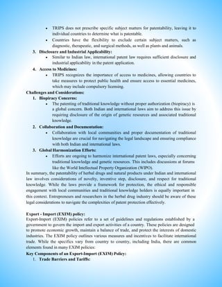 TRIPS does not prescribe specific subject matters for patentability, leaving it to
individual countries to determine what is patentable.
 Countries have the flexibility to exclude certain subject matters, such as
diagnostic, therapeutic, and surgical methods, as well as plants and animals.
3. Disclosure and Industrial Applicability:
 Similar to Indian law, international patent law requires sufficient disclosure and
industrial applicability in the patent application.
4. Access to Medicines:
 TRIPS recognizes the importance of access to medicines, allowing countries to
take measures to protect public health and ensure access to essential medicines,
which may include compulsory licensing.
Challenges and Considerations:
1. Biopiracy Concerns:
 The patenting of traditional knowledge without proper authorization (biopiracy) is
a global concern. Both Indian and international laws aim to address this issue by
requiring disclosure of the origin of genetic resources and associated traditional
knowledge.
2. Collaboration and Documentation:
 Collaboration with local communities and proper documentation of traditional
knowledge are crucial for navigating the legal landscape and ensuring compliance
with both Indian and international laws.
3. Global Harmonization Efforts:
 Efforts are ongoing to harmonize international patent laws, especially concerning
traditional knowledge and genetic resources. This includes discussions at forums
like the World Intellectual Property Organization (WIPO).
In summary, the patentability of herbal drugs and natural products under Indian and international
law involves considerations of novelty, inventive step, disclosure, and respect for traditional
knowledge. While the laws provide a framework for protection, the ethical and responsible
engagement with local communities and traditional knowledge holders is equally important in
this context. Entrepreneurs and researchers in the herbal drug industry should be aware of these
legal considerations to navigate the complexities of patent protection effectively.
Export - Import (EXIM) policy:
Export-Import (EXIM) policies refer to a set of guidelines and regulations established by a
government to govern the import and export activities of a country. These policies are designed
to promote economic growth, maintain a balance of trade, and protect the interests of domestic
industries. The EXIM policy outlines various measures and incentives to facilitate international
trade. While the specifics vary from country to country, including India, there are common
elements found in many EXIM policies:
Key Components of an Export-Import (EXIM) Policy:
1. Trade Barriers and Tariffs:
 