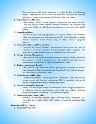  Governments use tariffs, duties, and quotas to regulate the flow of goods across
borders. EXIM policies often outline the applicable tariff rates for different
categories of products, promoting or restricting their import or export.
2. Export Promotion Measures:
 EXIM policies typically include measures to encourage and support exports.
These may include export subsidies, financial assistance, tax incentives, and
export credit facilities to make domestic products more competitive in the global
market.
3. Import Regulations:
 Import restrictions, licensing requirements, and quality standards are outlined in
EXIM policies to control the inflow of certain goods. This is often done to protect
domestic industries, ensure product safety, or address balance of payment
concerns.
4. Customs Procedures and Documentation:
 Procedures for customs clearance, documentation requirements, and rules for
valuation of goods are specified in EXIM policies. These guidelines help
streamline the import and export process, reducing bureaucratic hurdles.
5. Foreign Exchange Management:
 EXIM policies may include regulations related to foreign exchange, specifying
the currency in which transactions must be conducted and outlining any
restrictions on the movement of capital in and out of the country.
6. Trade Agreements and Treaties:
 EXIM policies often reflect the country's participation in regional or bilateral
trade agreements. These agreements may impact tariff rates, trade preferences,
and other aspects of international trade.
7. Export Control and Licensing:
 To regulate the export of sensitive goods and technologies, EXIM policies may
include controls and licensing requirements. This is particularly relevant for
products with potential security or strategic implications.
8. Incentives for Special Categories:
 Some EXIM policies provide special incentives for specific categories of products
or industries, such as export-oriented units, small and medium enterprises
(SMEs), or industries contributing to sustainable development.
9. Intellectual Property Rights (IPR):
 Protection of intellectual property rights, including patents, trademarks, and
copyrights, may be addressed in EXIM policies to ensure fair and ethical trade
practices.
Importance of EXIM Policies:
1. Economic Development:
 
