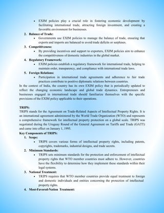  EXIM policies play a crucial role in fostering economic development by
facilitating international trade, attracting foreign investment, and creating a
favorable environment for businesses.
2. Balance of Trade:
 Governments use EXIM policies to manage the balance of trade, ensuring that
exports and imports are balanced to avoid trade deficits or surpluses.
3. Competitiveness:
 By providing incentives and support to exporters, EXIM policies aim to enhance
the competitiveness of domestic industries in the global market.
4. Regulatory Framework:
 EXIM policies establish a regulatory framework for international trade, helping to
maintain order, transparency, and compliance with international trade laws.
5. Foreign Relations:
 Participation in international trade agreements and adherence to fair trade
practices contribute to positive diplomatic relations between countries.
In the context of India, the country has its own EXIM policy that is periodically updated to
reflect the changing economic landscape and global trade dynamics. Entrepreneurs and
businesses engaged in international trade should familiarize themselves with the specific
provisions of the EXIM policy applicable to their operations.
TRIPS:
TRIPS stands for the Agreement on Trade-Related Aspects of Intellectual Property Rights. It is
an international agreement administered by the World Trade Organization (WTO) and represents
a comprehensive framework for intellectual property protection on a global scale. TRIPS was
negotiated during the Uruguay Round of the General Agreement on Tariffs and Trade (GATT)
and came into effect on January 1, 1995.
Key Components of TRIPS:
1. Scope:
 TRIPS covers various forms of intellectual property rights, including patents,
copyrights, trademarks, industrial designs, and trade secrets.
2. Minimum Standards:
 TRIPS sets minimum standards for the protection and enforcement of intellectual
property rights that WTO member countries must adhere to. However, countries
have the flexibility to determine how they implement these standards within their
legal systems.
3. National Treatment:
 TRIPS requires that WTO member countries provide equal treatment to foreign
and domestic individuals and entities concerning the protection of intellectual
property rights.
4. Most-Favored-Nation Treatment:
 