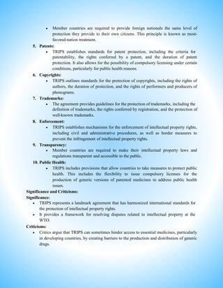  Member countries are required to provide foreign nationals the same level of
protection they provide to their own citizens. This principle is known as most-
favored-nation treatment.
5. Patents:
 TRIPS establishes standards for patent protection, including the criteria for
patentability, the rights conferred by a patent, and the duration of patent
protection. It also allows for the possibility of compulsory licensing under certain
conditions, particularly for public health reasons.
6. Copyrights:
 TRIPS outlines standards for the protection of copyrights, including the rights of
authors, the duration of protection, and the rights of performers and producers of
phonograms.
7. Trademarks:
 The agreement provides guidelines for the protection of trademarks, including the
definition of trademarks, the rights conferred by registration, and the protection of
well-known trademarks.
8. Enforcement:
 TRIPS establishes mechanisms for the enforcement of intellectual property rights,
including civil and administrative procedures, as well as border measures to
prevent the infringement of intellectual property rights.
9. Transparency:
 Member countries are required to make their intellectual property laws and
regulations transparent and accessible to the public.
10. Public Health:
 TRIPS includes provisions that allow countries to take measures to protect public
health. This includes the flexibility to issue compulsory licenses for the
production of generic versions of patented medicines to address public health
issues.
Significance and Criticisms:
Significance:
 TRIPS represents a landmark agreement that has harmonized international standards for
the protection of intellectual property rights.
 It provides a framework for resolving disputes related to intellectual property at the
WTO.
Criticisms:
 Critics argue that TRIPS can sometimes hinder access to essential medicines, particularly
in developing countries, by creating barriers to the production and distribution of generic
drugs.
 