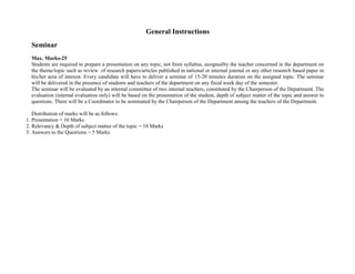 General Instructions
Seminar
Max. Marks-25
Students are required to prepare a presentation on any topic, not from syllabus, assignedby the teacher concerned in the department on
the theme/topic such as review of research papers/articles published in national or internal journal or any other research based paper in
his/her area of interest. Every candidate will have to deliver a seminar of 15-20 minutes duration on the assigned topic. The seminar
will be delivered in the presence of students and teachers of the department on any fixed week day of the semester.
The seminar will be evaluated by an internal committee of two internal teachers, constituted by the Chairperson of the Department. The
evaluation (internal evaluation only) will be based on the presentation of the student, depth of subject matter of the topic and answer to
questions. There will be a Coordinator to be nominated by the Chairperson of the Department among the teachers of the Department.
Distribution of marks will be as follows:
1. Presentation = 10 Marks
2. Relevancy & Depth of subject matter of the topic = 10 Marks
3. Answers to the Questions = 5 Marks
 