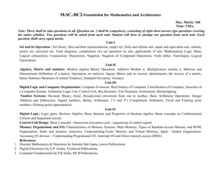 M.SC.-BC2-Foundation for Mathematics and Architecture
Max. Marks: 100
Time: 3 Hrs.
Note: There shall be nine questions in all. Question no. 1 shall be compulsory, consisting of eight short answer type questions covering
the entire syllabus. Two questions will be asked from each unit. Student will have to attempt one question from each unit. Each
question shall carry equal marks.
Unit-1
Set and its Operation : Set theory ,Sets and their representations; empty set; finite and infinite sets; equal and equivalent sets; subsets;
power set; universal set; Venn diagrams; complement of a set operation on sets; applications of sets. Mathematical Logic, Basic
Logical connections; Conjunction; Disjunction; Negation; Negation of Compound Statements; Truth tables. Tautologies; Logical
Equivalence.
Unit-II
Algebra, Matrix and statistics: Modern algebra Binary Operation; Addition Modulo n; Multiplication modulo n, Matrices and
Determinants Definition of a matrix; Operations on matrices; Square Matrix and its inverse; determinants; the inverse of a matrix,
basics Statistics Measures of central Tendency; Standard Deviation; Variance.
Unit-III
Digital Logic and Computer Organization: Computer Evolution: Brief history of Computer, Classification of Computer, Structure of
a Computer System, Arithmetic Logic Unit, Control Unit, Bus Structure, Von Neumann Architecture, Bootstrapping.
Number Systems: Decimal, Binary, Octal, Hexadecimal conversion from one to another, Basic Arithmetic Operations: Integer
Addition and Subtraction, Signed numbers, Binary Arithmetic, 1‟s and 2‟s Complement Arithmetic, Fixed and Floating point
numbers, Floating point representation.
Unit-IV
Digital Logic: Logic gates, Boolean Algebra, Basic theorem and Properties of Boolean algebra. Basic concepts on Combinational
Circuits and Sequential circuits
Control Unit Design: Basic Concepts - Instruction execution cycle - sequencing of control signals
Memory Organization and I/O: Characteristics of Memory Systems, Main Memory, Types of Random-Access Memory and ROM,
Organization, Static and dynamic memories. Understanding Cache Memory and Virtual Memory, Input / Output Organization:
Accessing I/O devices – Understanding Programmed I/O, Interrupt I/O and Direct memory access (DMA)
References:
1. Discrete Mathematics & Structures by Satinder Bal Gupta, Laxmi Publications
2. Digital Electronics by A.P. Godse, Technical Publications.
3. Computer Fundamentals by P.K.Sinha, BP B Publications.
 