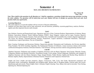 Semester -1
M.SC.-2101: DISCRETE MATHEMATICS
Max. Marks: 80
Time: 3 Hrs.
Note: There shall be nine questions in all. Question no. 1 shall be compulsory, consisting of eight short answer type questions covering
the entire syllabus. Two questions will be asked from each unit. Student will have to attempt one question from each unit. Each
question shall carry equal marks.
Learning Objectives:
1. The course objective is to provide students with an overview of discrete mathematics.
2. Students will learn about topics such as logic and proofs, sets and functions, probability, recursion,graph theory, matrices, Boolean
algebra and other important discrete math concepts.
Unit-I
Sets, Relation, Function and Propositional Logic: Operations and Laws of Sets, Cartesian Products, Representation of relations, Binary
Relation, Equivalence Relation, Partial Ordering Relation, POSET, Hasse Diagram, Lattices and its types, Function, Bijective
functions, Inverse and Composite Function, Finite and infinite Sets, Countable and Uncountable Sets, Cantor's diagonal argument and
The Power Set theorem, Schroeder-Bernstein theorem, Propositions, Logical operations, Conditional Statements, Tautologies,
Contradictions, Logical Equivalence, The use of Quantifiers
Unit-II
Basic Counting Techniques and Recurrence Relation: Pigeon-hole principle, Permutation and Combination, the Division algorithm:
Prime Numbers, The GCD: Euclidean Algorithm, The Fundamental Theorem of Arithmetic., Linear recurrence relation with constant
coefficients,Homogenous Solutions, Particular Solutions, Total Solutions, Solving recurrence relation using generating functions
Unit-III
Algebraic Structures: Definitions and examples of Algebraic Structures with one Binary Operation: Semi Groups, Monoids, Groups;
Congruence Relation and Quotient Structures, Permutation Groups, Cyclic groups, Normal Subgroups, Definitions and examples of
Algebraic Structures with two Binary Operation: Rings, Integral Domain, Fields; Boolean Algebra and Boolean Ring, Identities of
Boolean Algebra, Duality, Representation of Boolean Function, Disjunctive and Conjunctive Normal Form
Unit-IV
Graphs and Trees: Graphs and their properties, Degree, Connectivity, Path, Cycle, Sub Graph, Biconnected component and
Articulation Points, Isomorphism, Multigraph and Weighted graph, Shortest path in Weighted graphs, Eulerian paths and circuits,
Hamiltonian path and circuits, Planar Graphs, Euler’s formulae, Graph Colouring, Trees, Binary trees and its traversals, Trees Sorting,
Spanning tree, Minimal Spanning tree
 