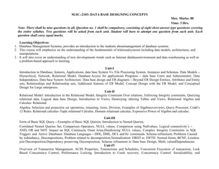 M.SC.-2103: DATA BASE DESIGNING CONCEPTS
Max. Marks: 80
Time: 3 Hrs.
Note: There shall be nine questions in all. Question no. 1 shall be compulsory, consisting of eight short answer type questions covering
the entire syllabus. Two questions will be asked from each unit. Student will have to attempt one question from each unit. Each
question shall carry equal marks.
Learning Objectives:
1. Database Management Systems, provides an introduction to the students aboutmanagement of database systems.
2. This course will emphasize on the understanding of the fundamentals of relationalsystems including data models, architectures, and
manipulations.
3. It will also cover an understanding of new developments trends such as Internet databaseenvironment and data warehousing as well as
a problem-based approach to learning.
Unit-I
Introduction to Database, features, Applications, data base System Vs. File Processing System, Instances and Schemas. Data Models –
Hierarchical, Network, Relational Model. Database Access for applications Programs – data base Users and Administrator, Data
Independence, Data base System Architecture. Data base design and ER diagrams – Beyond ER Design Entities, Attributes and Entity
sets, Relationships and Relationship sets, Additional features of ER Model, Concept Design with the ER Model, and Conceptual
Design for Large enterprises.
Unit-II
Relational Model: Introduction to the Relational Model, Integrity Constraint Over relations, Enforcing Integrity constraints, Querying
relational data, Logical data base Design, Introduction to Views, Destroying /altering Tables and Views. Relational Algebra and
Calculus: Relational
Algebra, Selection and projection set operations, renaming, Joins, Division, Examples of Algebraoverviews, Query Processor, Codd’s
12 Rules. Relational calculus–Tuple relational Calculus, Domain relational calculus, Expressive Power of Algebra and calculus.
Unit-III
Form of Basic SQL Query – Examples of Basic SQL Queries, Introduction to Nested Queries,
Correlated Nested Queries Set, Comparison Operators, NULL values, Comparison using Nullvalues, Logical connectivity’s –
AND, OR and NOT. Impact on SQL Constructs, Outer Joins,Disallowing NULL values, Complex Integrity Constraints in SQL
Triggers and Active Databases. Database Languages – DDL, DML, DCL and Its commands. Schema refinement, Problems Caused
by redundancy, Decompositions, Problem related to decomposition,Normalization: FIRST to FIFTH Normal forms, BCNF, Lossless
join Decomposition,Dependency preserving Decomposition, Schema refinement in Data base Design, Multi valuedDependencies.
Unit-IV
Overview of Transaction Management: ACID Properties, Transactions and Schedules, Concurrent Execution of transaction, Lock
Based Concurrency Control, Performance Locking, Introduction to Crash recovery. Concurrency Control: Serializability, and
 