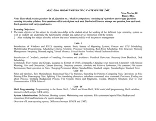 M.SC.-2104: MODREN OPERATING SYSTEM WITH UNIX
Max. Marks: 80
Time: 3 Hrs.
Note: There shall be nine questions in all. Question no. 1 shall be compulsory, consisting of eight short answer type questions
covering the entire syllabus. Two questions will be asked from each unit. Student will have to attempt one question from each unit.
Each question shall carry equal marks.
Learning Objectives:
1 The main objective of the subject to provide knowledge to the student about the working of the different type operating system as
well as student can understand the functionality ofinput and output device interaction with the system.
2 After studying this subject also able to know the use of memory and file with the process management
Unit - I
Introduction of Windows and UNIX operating system: Basic feature of Operating System; Process and CPU Scheduling,
Multithreaded Programming, Scheduling Criteria, Multiple- Processor Scheduling, Real-Time Scheduling. File Structure; Memory
Management: Swapping, Demand paging, Virtual Memory, Critical Section Problem, Mutual Exclusion Problem.
Unit – II
Introduction of Deadlock, methods of handling, Prevention and Avoidance, Deadlock Detection, Recovery from Deadlock, Disk
Scheduling.
Commands: User Names and Groups, Logging in; Format of UNIX commands; Changing your password; Characters with Special
Meaning; Files and Directories; Current directory, Directory contents, Absolute and Relative Pathnames, File contents; File access
Permissions; Basic operation on Files; Changing Permission Modes; Standard files, Standard output; StandardInput, Standard Error.
Unit - III
Filter and pipelines, Text Manipulation: Inspecting Files; File Statistics, Searching for Patterns; Comparing Files; Operations on File;
Printing Files, Rearranging Files; Splitting Files; translating characters; calculator command, nice command, Processes: Finding out
about Process; Stopping Background Process. File System; Block and Fragments, I-nodes, Directory Structure; User to User
Communication. UNIX Editor vi.
Unit - IV
Shell Programming: Programming in the Borne Shell, C-Shell and Korn-Shell; Wild cards;shell programming; Shell variables;
interactive shell scripts; AWK utility.
System Administration: Definition; Booting system; Maintaining user accounts; File systemsand special files; Backups and
restoration; Role and functions of a system manager.
Overview of Linux operating system, Difference between LINUX and UNIX.
 