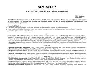 SEMESTER 2
M.SC.-2201: OBJECT ORIENTED PROGRAMMING WITH JAVA
Max. Marks: 80
Time: 3 Hrs.
Note: There shall be nine questions in all. Question no. 1 shall be compulsory, consisting of eight short answer type questions covering
the entire syllabus. Two questions will be asked from each unit. Student will have to attempt one question from each unit. Each
question shall carry equal marks.
Learning Objectives:
1 The main objective of subject is to make the clear the fundamentals concept of javaprogramming.
2 After studying this subject the student will be able to know install process of the softwarein system as well as he/ she will able to
design the application using this technology.
Unit – I
Introduction: Object-Oriented Languages, History of Java, Creation of Java, Java for the Internet, Byte-code, Features, Object-
Oriented Programming in Java. Java Program Structure and Java Class Library, Data Types, Variables, and Operators, Operator
Precedence. Selection Statements, Scope of Variable, Iterative Statement. Defining Classes & Methods, Constructors, Creating Objects
of a Class, Assigning Object Reference Variables, Variable this, Definingand Using a Class, Automatic Garbage Collection.
Arrays and Strings: Arrays, Arrays of Characters, String Handling Using String Class, Operations on String Handling Using, String
Buffer Class.
Unit – II
Extending Classes and Inheritance: Using Existing Classes, Inheritance, Choosing Base Class, Access Attributes, Polymorphism,
Abstraction through Abstract Classes, Final Modifier, Universal Super class- Object Class
Packages & Interfaces:. Define Package, type of package, class path, standard packages, Access Protection in Packages, Concept of
Interface
Exception Handling: Concept of Exceptions, Types of Exceptions, Dealing with Exceptions, Exception Objects, Defining your own
Exceptions.
Unit – III
Multithreading Programming: Java Thread Model, Define Threads, Main Thread, Creating a new Thread, Creating Multiple
Threads, Thread Priorities, Synchronization, Deadlocks Inter- thread communication, Deadlocks
Input/output in Java: I/O Basic, Byte and Character Structures, I/O Classes, Reading Console Input Writing Console Output, Reading
and Writing on Files, Random Access Files, Storing andRetrieving Objects from File, Stream Benefits.
Creating Applets in Java: Applet Basics, Architecture, Life Cycle, Display Methods, Requesting Repainting, Status Window, The
 