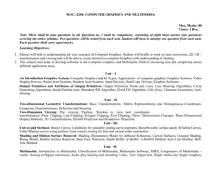 M.SC.-2204: COMPUTER GRAPHICS AND MULTIMEDIA
Max. Marks: 80
Times: 3 Hrs.
Note: There shall be nine questions in all. Question no. 1 shall be compulsory, consisting of eight short answer type questions
covering the entire syllabus. Two questions will be asked from each unit. Student will have to attempt one question from each unit.
Each question shall carry equal marks.
Learning Objectives:
1. Subject will help to understanding the core concepts of Computer Graphics. Student will beable to work on scan conversion, 2D, 3D –
transformation and viewing and will be able to create interactive computer Graphics with understanding of shading.
2. This subject also helps to develop software in the Computer Graphics and Multimedia fieldsof increasing size and complexity across
different application areas.
Unit – I
An Introduction Graphics System: Computer Graphics and Its Types, Applications of computer graphics, Graphics Systems: Video
Display Devices, Raster Scan Systems, Random Scan Systems, Input Devices, Hard Copy Devices, Graphics Software.
Output Primitives and Attributes of Output Primitives: Output Primitives Points and Lines, Line Drawing Algorithms, Circle
Generating Algorithms, Inside-Outside tests, Boundary-Fill Algorithm, Flood Fill Algorithm, Cell Array, Character Generation, Anti-
aliasing.
Unit – II
Two-dimensional Geometric Transformations: Basic Transformations, Matrix Representations and Homogeneous Coordinates,
Composite Transformations, Reflection and Shearing
Two-Dimension Viewing: The viewing Pipeline, Window to view port coordinates
transformation, Point Clipping, Line Clipping, Polygon Clipping, Text Clipping, Three– Dimensional Concepts: Three Dimensional
Display Methods, 3D Transformations, Parallel Projection and Perspective Projection.
Unit – III
Curves and Surfaces: Bezier Curves, Conditions for smoothly joining curve segments, Bezierbi-cubic surface patch, B-Spline Curves,
Cubic BSpline curves using uniform knot vectors, testing for first and second order continuities
Shading and Hidden Surface Removal: Shading, Illumination Model for diffused Reflection, Curved Surfaces, Gourard Shading,
Phong Model, Hidden Surface Removal, Back Face Detection, Depth Buffer (Z-Buffer, A-Buffer) Method, Scan Line Method, BSP-
Tree Method.
Unit – IV
Multimedia: Introduction to Multimedia: Classification of Multimedia, Multimedia Software, MIDI, Components of Multimedia –
Audio: Analog to Digital conversion, Audio play backing and recording Video, Text: Hyper text, Hyper media and Hyper Graphics,
 